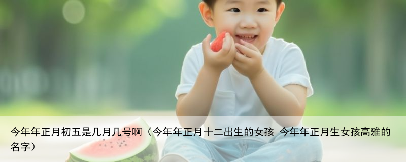 今年年正月初五是几月几号啊（今年年正月十二出生的女孩 今年年正月生女孩高雅的名字）