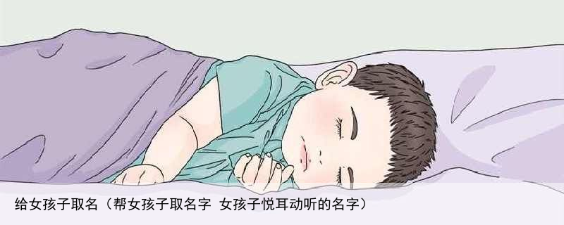 给女孩子取名（帮女孩子取名字 女孩子悦耳动听的名字）