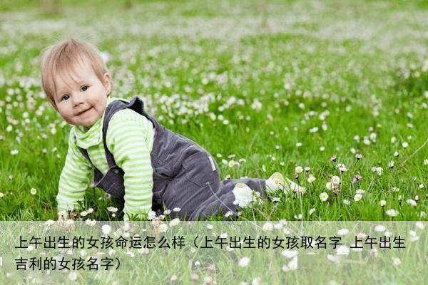 上午出生的女孩命运怎么样（上午出生的女孩取名字 上午出生吉利的女孩名字）