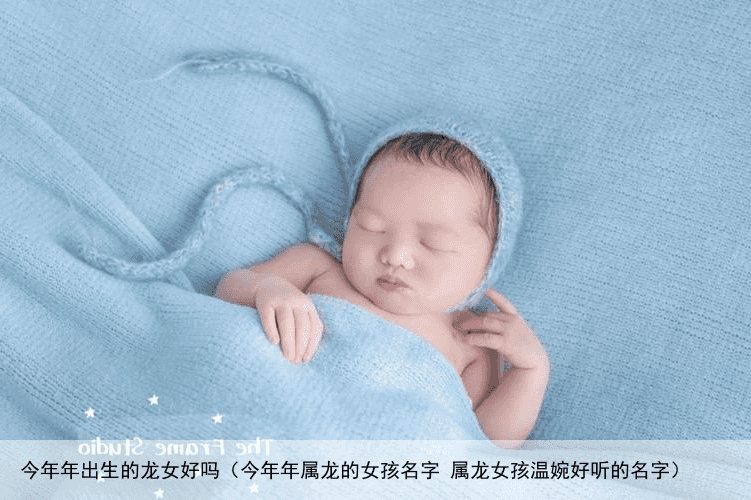 今年年出生的龙女好吗（今年年属龙的女孩名字 属龙女孩温婉好听的名字）