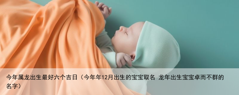 今年属龙出生最好六个吉日（今年年12月出生的宝宝取名 龙年出生宝宝卓而不群的名字）