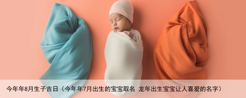 今年年8月生子吉日（今年年7月出生的宝宝取名 龙年出生宝宝让人喜爱的名字）