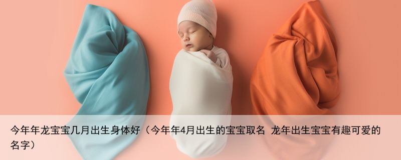 今年年龙宝宝几月出生身体好（今年年4月出生的宝宝取名 龙年出生宝宝有趣可爱的名字）