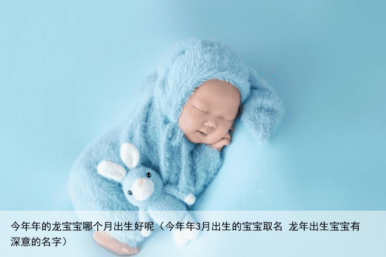 今年年的龙宝宝哪个月出生好呢（今年年3月出生的宝宝取名 龙年出生宝宝有深意的名字）