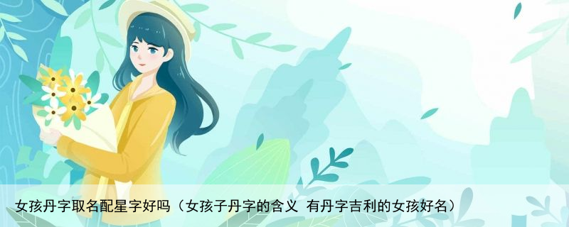 女孩丹字取名配星字好吗（女孩子丹字的含义 有丹字吉利的女孩好名）