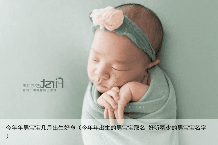 今年年男宝宝几月出生好命（今年年出生的男宝宝取名 好听稀少的男宝宝名字）