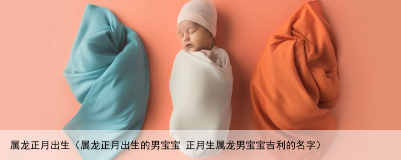 属龙正月出生（属龙正月出生的男宝宝 正月生属龙男宝宝吉利的名字）