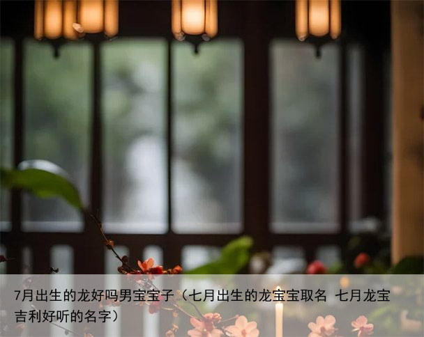 7月出生的龙好吗男宝宝子（七月出生的龙宝宝取名 七月龙宝吉利好听的名字）