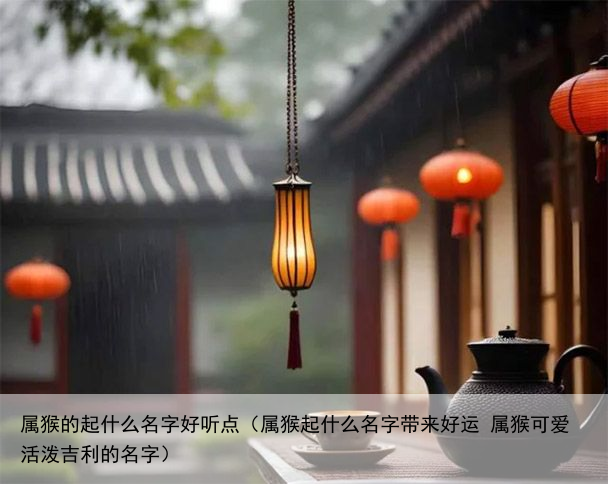 属猴的起什么名字好听点（属猴起什么名字带来好运 属猴可爱活泼吉利的名字）