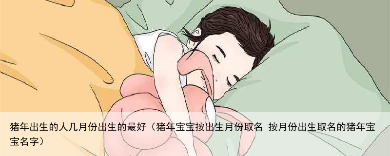 猪年出生的人几月份出生的最好（猪年宝宝按出生月份取名 按月份出生取名的猪年宝宝名字）
