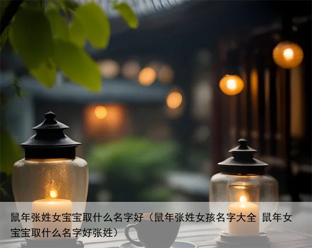 鼠年张姓女宝宝取什么名字好（鼠年张姓女孩名字大全 鼠年女宝宝取什么名字好张姓）