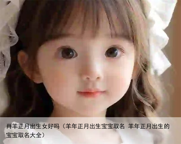 肖羊正月出生女好吗（羊年正月出生宝宝取名 羊年正月出生的宝宝取名大全）