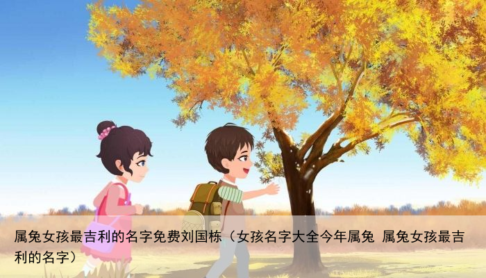 属兔女孩最吉利的名字免费刘国栋（女孩名字大全今年属兔 属兔女孩最吉利的名字）