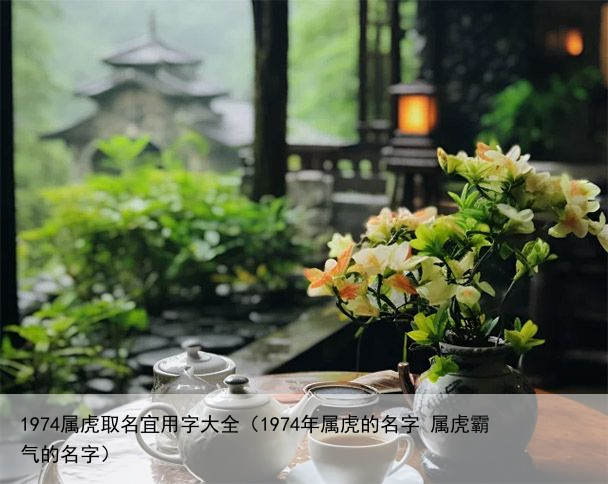 1974属虎取名宜用字大全（1974年属虎的名字 属虎霸气的名字）