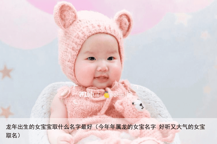 龙年出生的女宝宝取什么名字最好（今年年属龙的女宝名字 好听又大气的女宝取名）