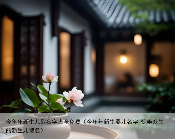 今年年新生儿取名字大全免费（今年年新生婴儿名字 惊艳众生的新生儿取名）
