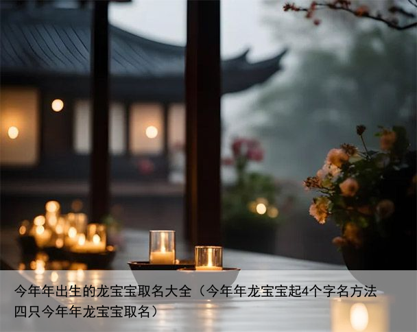 今年年出生的龙宝宝取名大全（今年年龙宝宝起4个字名方法 四只今年年龙宝宝取名）
