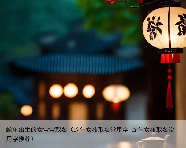 蛇年出生的女宝宝取名（蛇年女孩取名常用字 蛇年女孩取名常用字推荐）