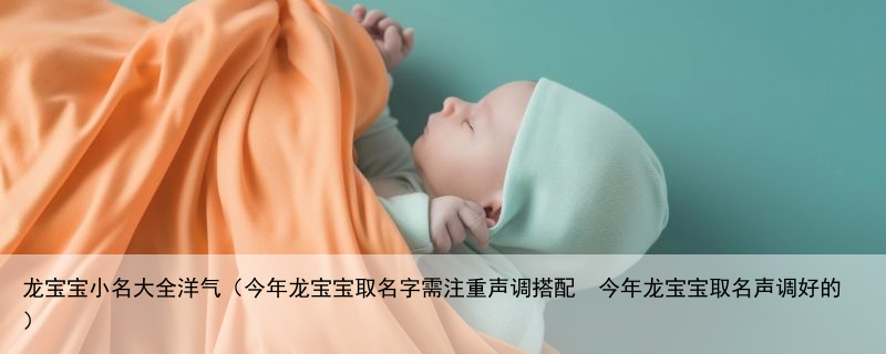 龙宝宝小名大全洋气（今年龙宝宝取名字需注重声调搭配  今年龙宝宝取名声调好的）